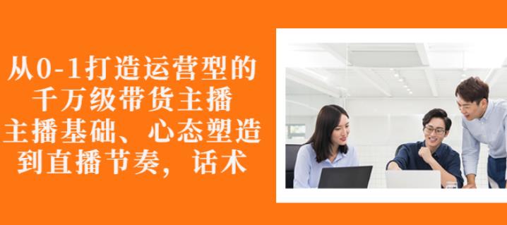 从0-1打造运营型的带货主播:主播基础、心态塑造,能力培养到直播节奏,话术进行全面讲-淘金日记