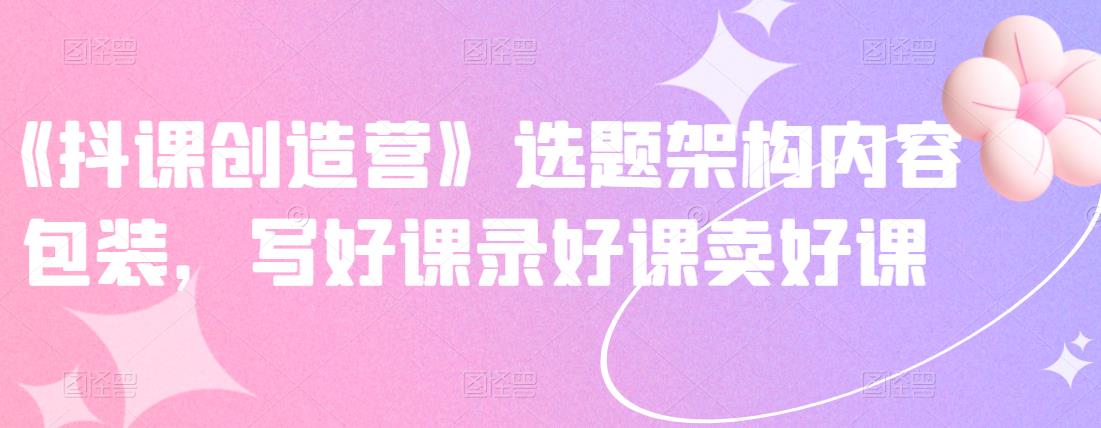 《抖课创造营》选题架构内容包装,写好课录好课卖好课-淘金日记