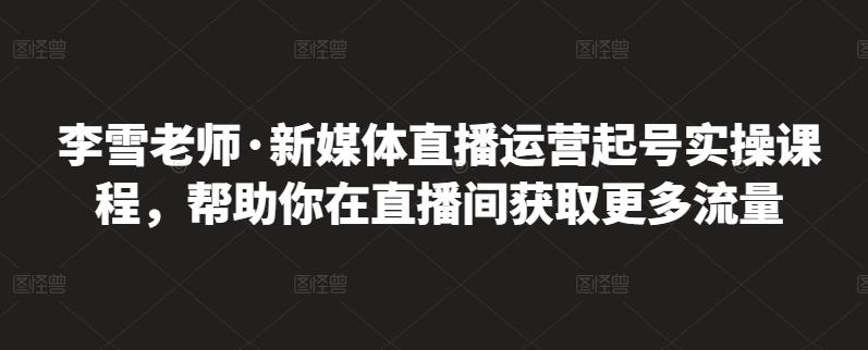 李雪老师·新媒体直播运营起号实操课程，帮助你在直播间获取更多流量-淘金日记