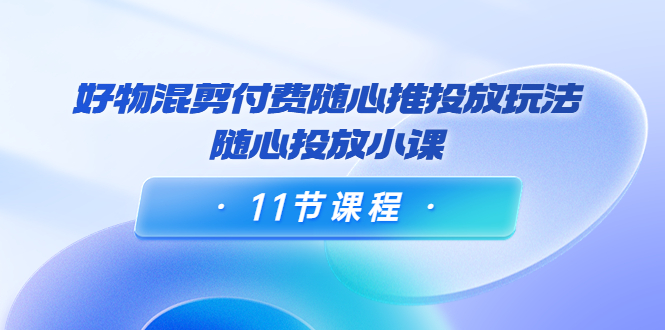 好物混剪付费随心推投放玩法，随心投放小课（11节课程）-淘金日记