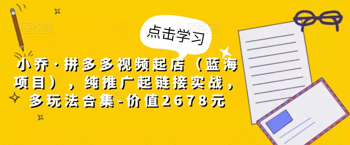 小乔·拼多多视频起店（蓝海项目），纯推广起链接实战，多玩法合集-价值2678元-淘金日记