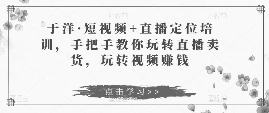 于洋·短视频+直播定位培训，手把手教你玩转直播卖货，玩转视频赚钱-淘金日记