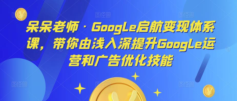 呆呆老师·Google启航变现体系课,带你由浅入深提升Google运营和广告优化技能-淘金日记
