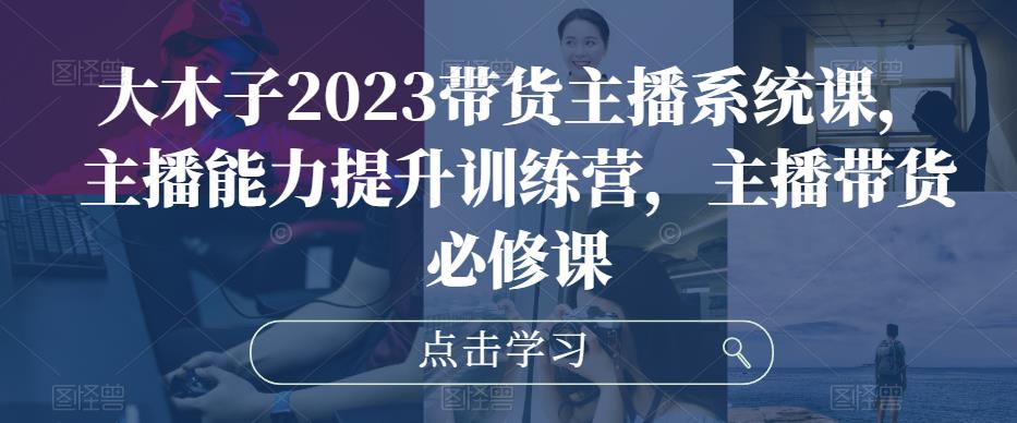 大木子2023带货主播系统课，主播能力提升训练营，主播带货必修课-淘金日记