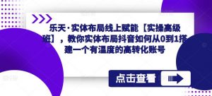 乐天·实体布局线上赋能【实操高级班】,教你实体布局抖音如何从0到1搭建一个有温度的高转化账号-淘金日记