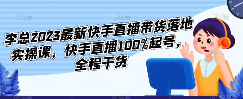 李总2023最新快手直播带货落地实操课,快手直播100%起号,全程干货-淘金日记