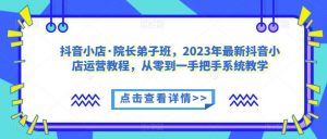 抖音小店·院长弟子班,2023年最新抖音小店运营教程,从零到一手把手系统教学-淘金日记