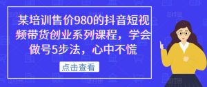某培训售价980的抖音短视频带货创业系列课程,学会做号5步法,心中不慌-淘金日记