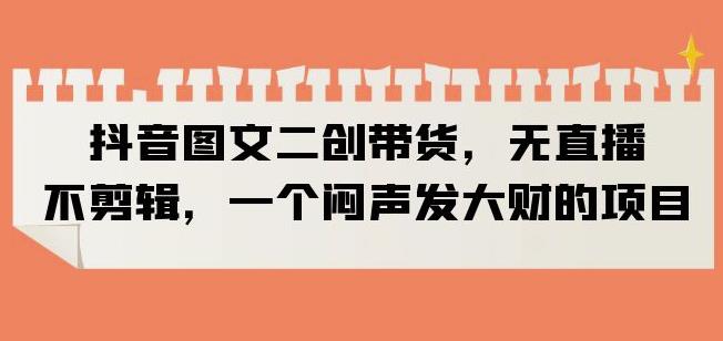 抖音图文二创带货,无直播,不剪辑,一个闷声发大财的项目【揭秘】-淘金日记