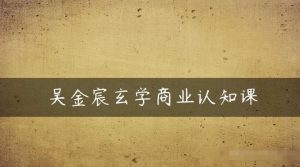 吴金宸玄学商业认知课,传统文化商业认知课-淘金日记