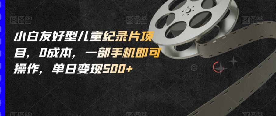 小白友好型儿童纪录片项目,0成本,一部手机即可操作,单日变现500+【揭秘】-淘金日记