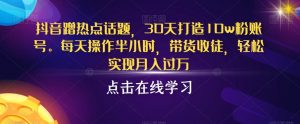 抖音蹭热点话题,30天打造10w粉账号,每天操作半小时,带货收徒,轻松实现月入过万【揭秘】-淘金日记
