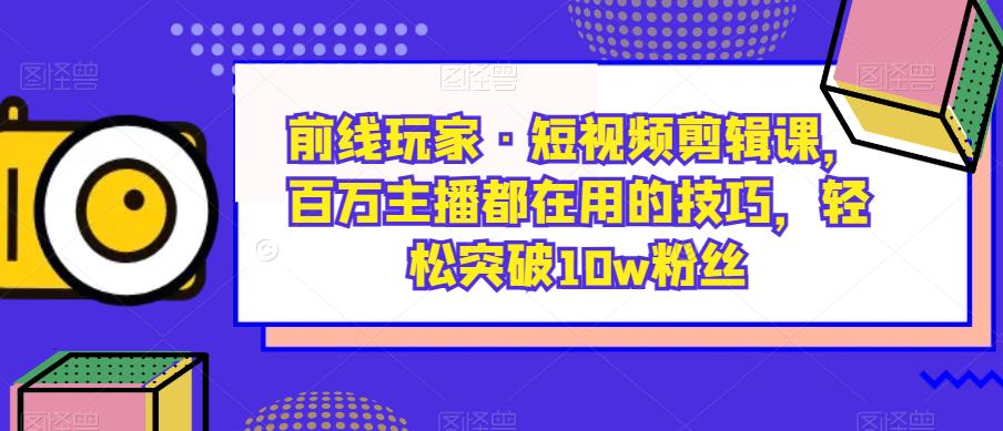 前线玩家·短视频剪辑课,百万主播都在用的技巧,轻松突破10w粉丝-淘金日记