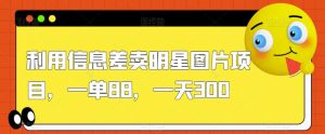 利用信息差卖明星图片项目,一单88,一天300【揭秘】-淘金日记