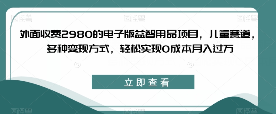 外面收费2980的电子版益智用品项目，儿童赛道，多种变现方式，轻松实现0成本月入过万【揭秘】-淘金日记