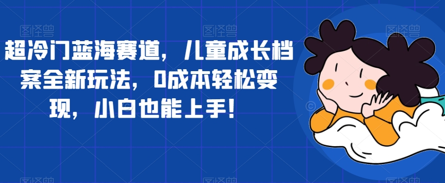 超冷门蓝海赛道，儿童成长档案全新玩法，0成本轻松变现，小白也能上手【揭秘】-淘金日记