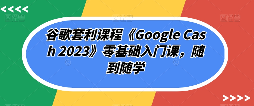 谷歌套利课程《Google Cash 2023》零基础入门课,随到随学-淘金日记