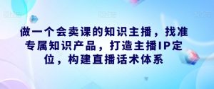 做一个会卖课的知识主播,找准专属知识产品,打造主播IP定位,构建直播话术体系-淘金日记