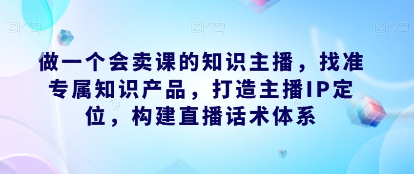 做一个会卖课的知识主播,找准专属知识产品,打造主播IP定位,构建直播话术体系-淘金日记