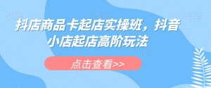 抖店商品卡起店实操班，抖音小店起店高阶玩法-淘金日记