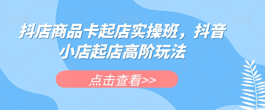 抖店商品卡起店实操班，抖音小店起店高阶玩法-淘金日记
