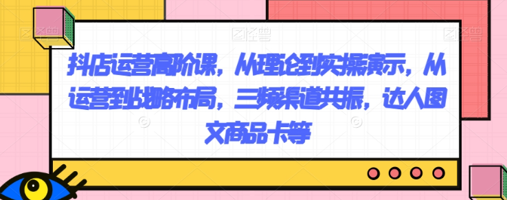 抖店运营高阶课，从理论到实操演示，从运营到战略布局，三频渠道共振，达人图文商品卡等-淘金日记