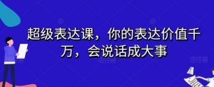超级表达课,你的表达价值千万,会说话成大事-淘金日记