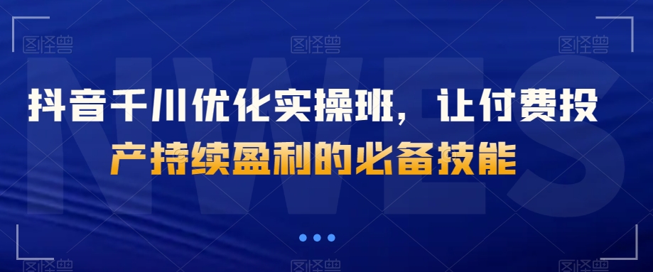 抖音千川优化实操班，让付费投产持续盈利的必备技能-淘金日记