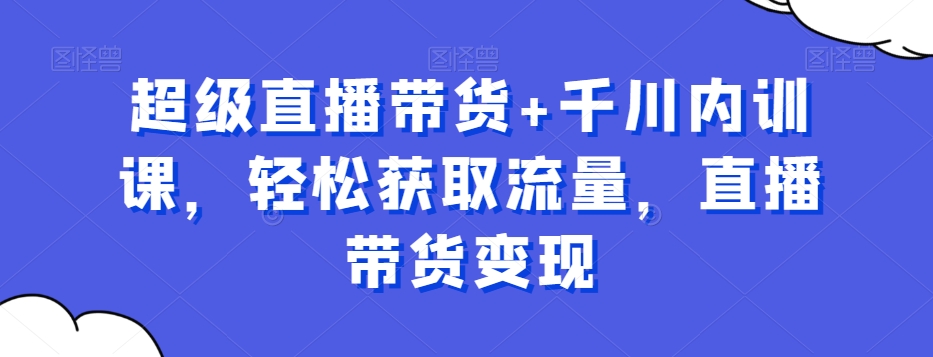 超级直播带货+千川内训课,轻松获取流量,直播带货变现-淘金日记