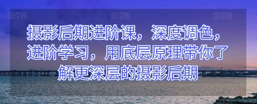 摄影后期进阶课,深度调色,进阶学习,用底层原理带你了解更深层的摄影后期-淘金日记