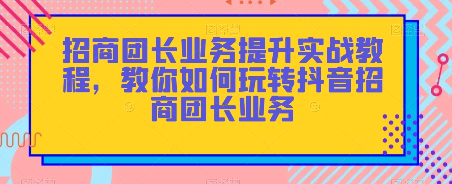 招商团长业务提升实战教程，教你如何玩转抖音招商团长业务-淘金日记