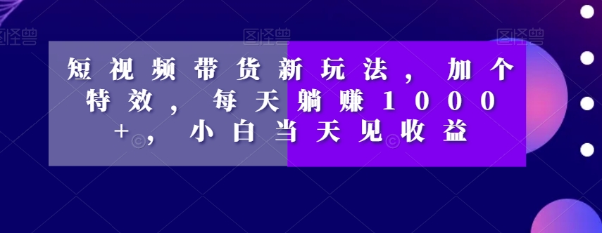 短视频带货新玩法，加个特效，每天躺赚1000+，小白当天见收益【揭秘】-淘金日记