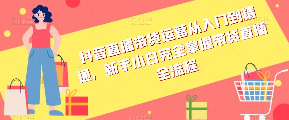 抖音直播带货运营从入门到精通，新手小白完全掌握带货直播全流程-淘金日记