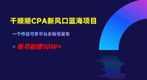 千顺顺CPA新风口蓝海项目，一个作品可多平台多账号发布，每月躺赚10W+【揭秘】-淘金日记