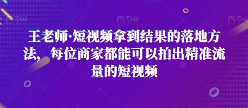 王老师·短视频拿到结果的落地方法，每位商家都能可以拍出精准流量的短视频-淘金日记