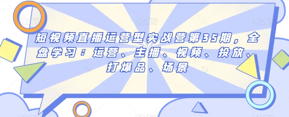 短视频直播运营型实战营第35期,全盘学习:运营、主播、视频、投放、打爆品、场景-淘金日记