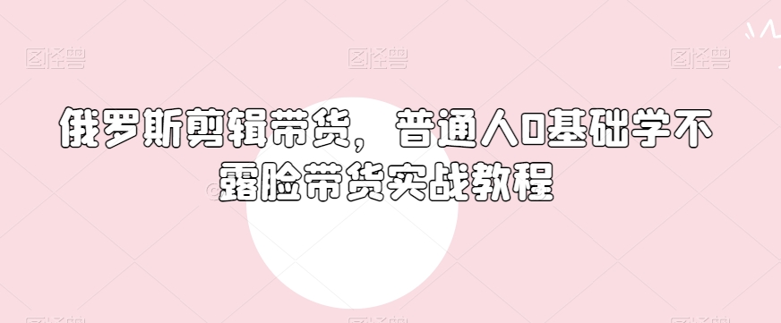 俄罗斯产品剪辑带货,普通人0基础学不露脸带货实战教程-淘金日记