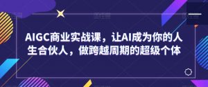AIGC商业实战课,让AI成为你的人生合伙人,做跨越周期的超级个体-淘金日记