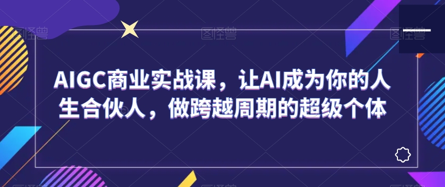 AIGC商业实战课,让AI成为你的人生合伙人,做跨越周期的超级个体-淘金日记