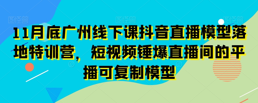 11月底广州线下课抖音直播模型落地特训营,短视频锤爆直播间的平播可复制模型-淘金日记