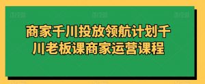 商家千川投放领航计划千川老板课商家运营课程-淘金日记