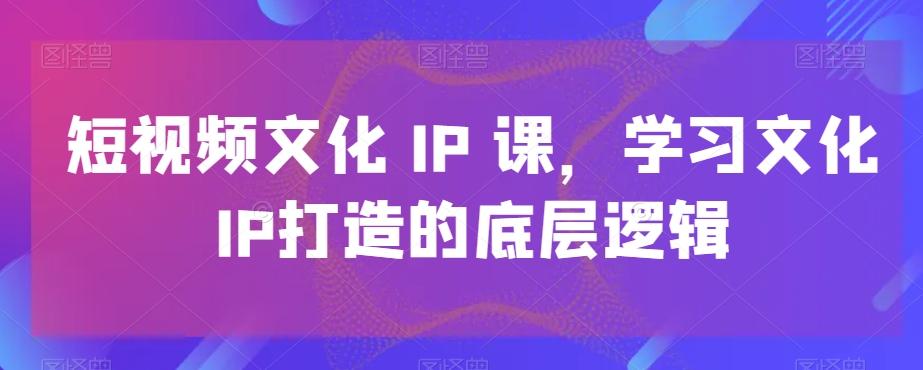 短视频文化IP课,学习文化IP打造的底层逻辑-淘金日记