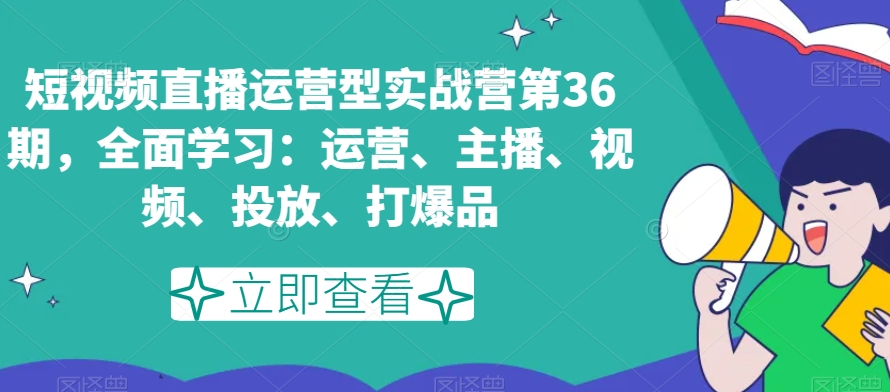 短视频直播运营型实战营第36期,全面学习:运营、主播、视频、投放、打爆品-淘金日记