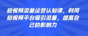 短视频流量运营认知课,利用短视频平台吸引流量,提高自己的影响力-淘金日记