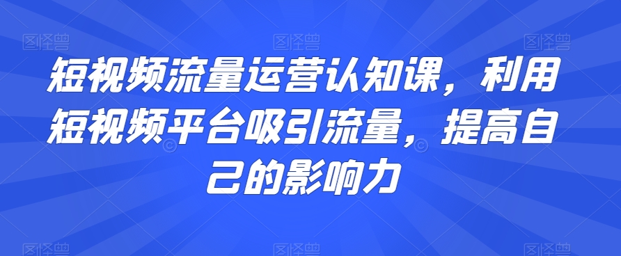 短视频流量运营认知课,利用短视频平台吸引流量,提高自己的影响力-淘金日记