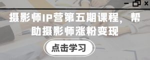 摄影师IP营第五期课程,帮助摄影师涨粉变现-淘金日记