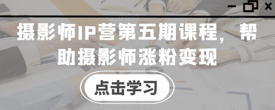 摄影师IP营第五期课程,帮助摄影师涨粉变现-淘金日记