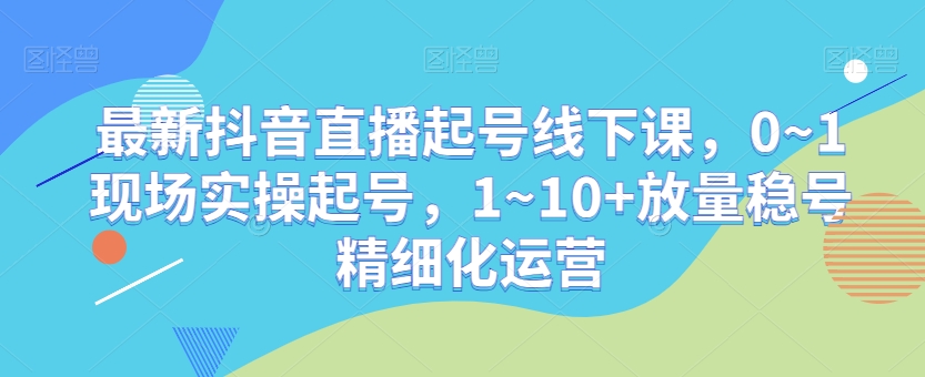 最新抖音直播起号线下课,0~1现场实操起号,1~10+放量稳号精细化运营-淘金日记