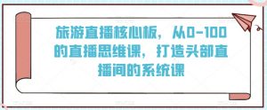 旅游直播核心板，从0-100的直播思维课，打造头部直播间的系统课-淘金日记