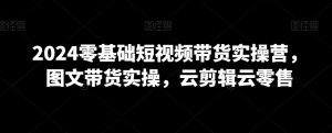 2024零基础短视频带货实操营,图文带货实操,云剪辑云零售-淘金日记